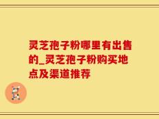 灵芝孢子粉哪里有出售的_灵芝孢子粉购买地点及渠道推荐