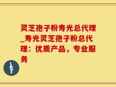 灵芝孢子粉寿光总代理_寿光灵芝孢子粉总代理：优质产品，专业服务