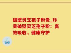 破壁灵芝孢子粉贵_珍贵破壁灵芝孢子粉：高效吸收，健康守护