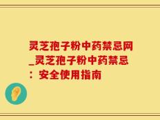 灵芝孢子粉中药禁忌网_灵芝孢子粉中药禁忌：安全使用指南