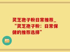 灵芝孢子粉日常推荐_“灵芝孢子粉：日常保健的推荐选择”