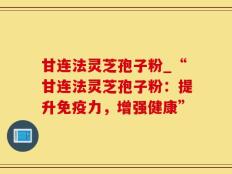 甘连法灵芝孢子粉_“甘连法灵芝孢子粉：提升免疫力，增强健康”