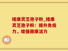 绪康灵芝孢子粉_绪康灵芝孢子粉：提升免疫力，增强健康活力