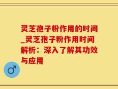灵芝孢子粉作用的时间_灵芝孢子粉作用时间解析：深入了解其功效与应用