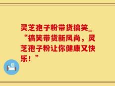 灵芝孢子粉带货搞笑_“搞笑带货新风尚，灵芝孢子粉让你健康又快乐！”