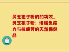 灵芝孢子粉的的功效_灵芝孢子粉：增强免疫力与抗疲劳的天然保健品