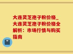 大连灵芝孢子粉价格_大连灵芝孢子粉价格全解析：市场行情与购买指南