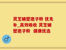 灵芝破壁孢子粉 优先补_高效吸收 灵芝破壁孢子粉  健康优选