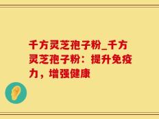 千方灵芝孢子粉_千方灵芝孢子粉：提升免疫力，增强健康