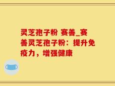 灵芝孢子粉 赛善_赛善灵芝孢子粉：提升免疫力，增强健康