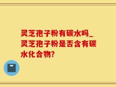 灵芝孢子粉有碳水吗_灵芝孢子粉是否含有碳水化合物？