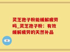 灵芝孢子粉能缓解疲劳吗_灵芝孢子粉：有效缓解疲劳的天然补品
