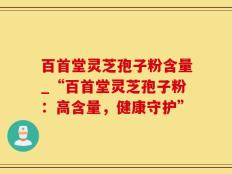 百首堂灵芝孢子粉含量_“百首堂灵芝孢子粉：高含量，健康守护”
