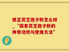 修正灵芝孢子粉怎么样_“探索灵芝孢子粉的神奇功效与使用方法”