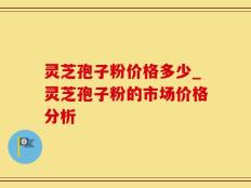 灵芝孢子粉价格多少_灵芝孢子粉的市场价格分析