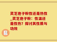 灵芝孢子粉性还是热性_灵芝孢子粉：性温还是性热？探讨其性质与功效