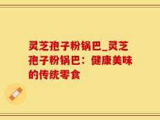 灵芝孢子粉锅巴_灵芝孢子粉锅巴：健康美味的传统零食