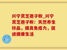 兴宁灵芝孢子粉_兴宁灵芝孢子粉：天然养生珍品，提高免疫力，促进健康生活