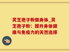 灵芝孢子粉做身体_灵芝孢子粉：提升身体健康与免疫力的天然选择