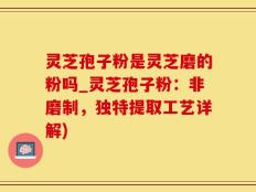 灵芝孢子粉是灵芝磨的粉吗_灵芝孢子粉：非磨制，独特提取工艺详解)