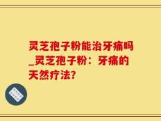 灵芝孢子粉能治牙痛吗_灵芝孢子粉：牙痛的天然疗法？