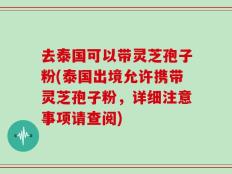 去泰国可以带灵芝孢子粉(泰国出境允许携带灵芝孢子粉，详细注意事项请查阅)