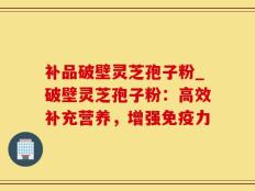 补品破壁灵芝孢子粉_破壁灵芝孢子粉：高效补充营养，增强免疫力