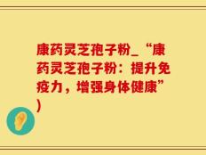 康药灵芝孢子粉_“康药灵芝孢子粉：提升免疫力，增强身体健康”)
