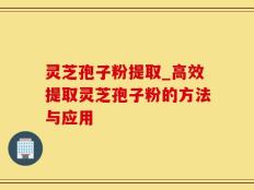 灵芝孢子粉提取_高效提取灵芝孢子粉的方法与应用