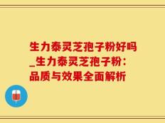生力泰灵芝孢子粉好吗_生力泰灵芝孢子粉：品质与效果全面解析
