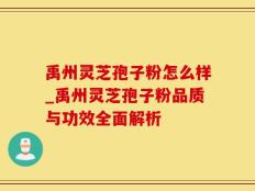 禹州灵芝孢子粉怎么样_禹州灵芝孢子粉品质与功效全面解析