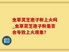 虫草灵芝孢子粉上火吗_虫草灵芝孢子粉是否会导致上火现象？