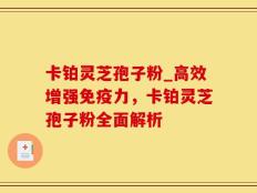 卡铂灵芝孢子粉_高效增强免疫力，卡铂灵芝孢子粉全面解析
