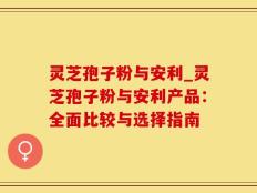 灵芝孢子粉与安利_灵芝孢子粉与安利产品：全面比较与选择指南