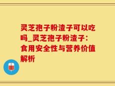 灵芝孢子粉渣子可以吃吗_灵芝孢子粉渣子：食用安全性与营养价值解析