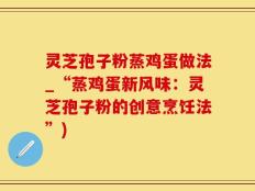 灵芝孢子粉蒸鸡蛋做法_“蒸鸡蛋新风味：灵芝孢子粉的创意烹饪法”)