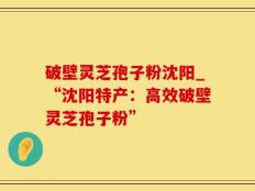 破壁灵芝孢子粉沈阳_“沈阳特产：高效破壁灵芝孢子粉”