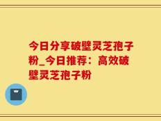 今日分享破壁灵芝孢子粉_今日推荐：高效破壁灵芝孢子粉
