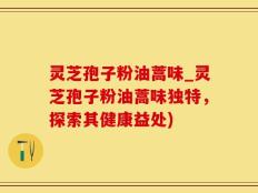 灵芝孢子粉油蒿味_灵芝孢子粉油蒿味独特，探索其健康益处)
