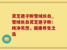 灵芝孢子粉雪域长白_雪域长白灵芝孢子粉：纯净天然，健康养生之选