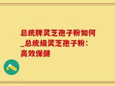 总统牌灵芝孢子粉如何_总统级灵芝孢子粉：高效保健
