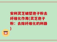 安利灵芝破壁孢子粉去纤维化作用(灵芝孢子粉：去除纤维化的利器)