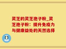 灵芝的灵芝孢子粉_灵芝孢子粉：提升免疫力与健康益处的天然选择