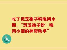 吃了灵芝孢子粉晚间小便_“灵芝孢子粉：晚间小便的神奇助手”