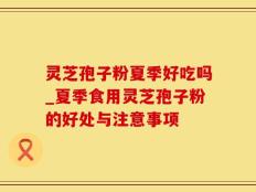 灵芝孢子粉夏季好吃吗_夏季食用灵芝孢子粉的好处与注意事项