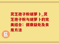 灵芝孢子粉胡萝卜_灵芝孢子粉与胡萝卜的完美结合：健康益处及食用方法
