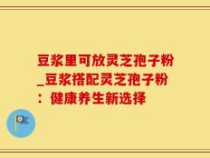 豆浆里可放灵芝孢子粉_豆浆搭配灵芝孢子粉：健康养生新选择