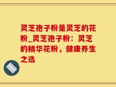 灵芝孢子粉是灵芝的花粉_灵芝孢子粉：灵芝的精华花粉，健康养生之选