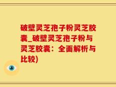 破壁灵芝孢子粉灵芝胶囊_破壁灵芝孢子粉与灵芝胶囊：全面解析与比较)