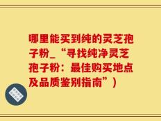 哪里能买到纯的灵芝孢子粉_“寻找纯净灵芝孢子粉：最佳购买地点及品质鉴别指南”)
